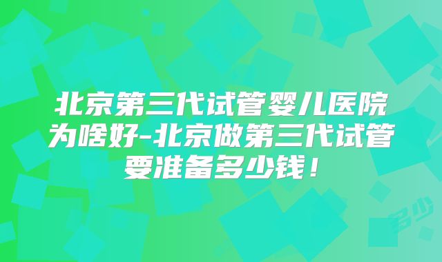 北京第三代试管婴儿医院为啥好-北京做第三代试管要准备多少钱!