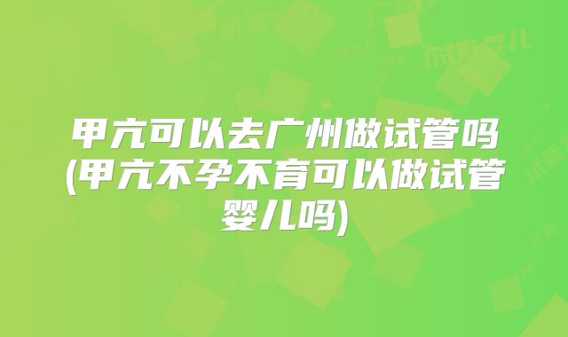 甲亢可以去广州做试管吗(甲亢不孕不育可以做试管婴儿吗)