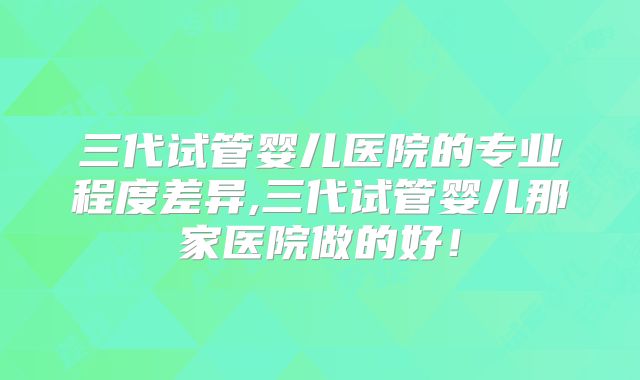 三代试管婴儿医院的专业程度差异,三代试管婴儿那家医院做的好！