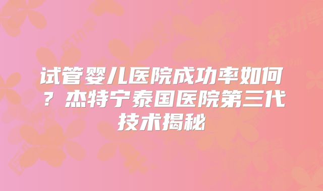试管婴儿医院成功率如何？杰特宁泰国医院第三代技术揭秘