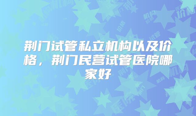 荆门试管私立机构以及价格,荆门民营试管医院哪家好