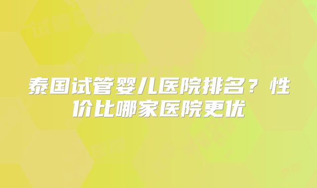 泰国试管婴儿医院排名？性价比哪家医院更优