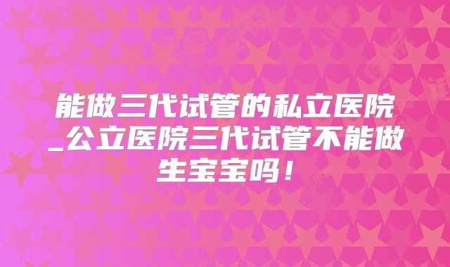 能做三代试管的私立医院_公立医院三代试管不能做生宝宝吗!