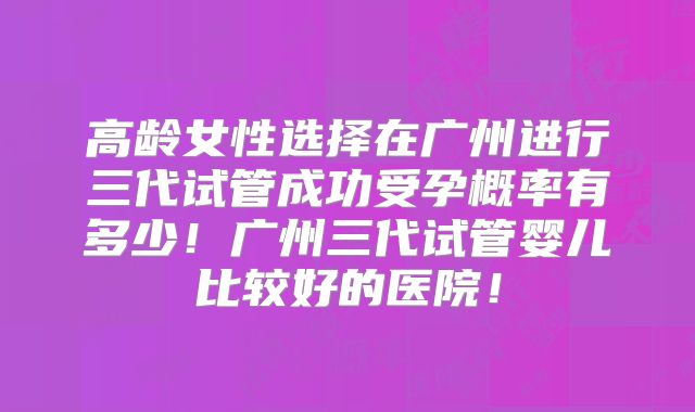 高龄女性选择在广州进行三代试管成功受孕概率有多少!广州三代试管婴儿比较好的医院!
