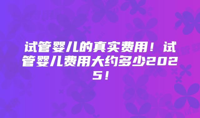 试管婴儿的真实费用!试管婴儿费用大约多少2025!