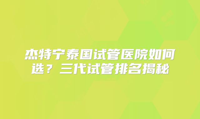 杰特宁泰国试管医院如何选?三代试管排名揭秘