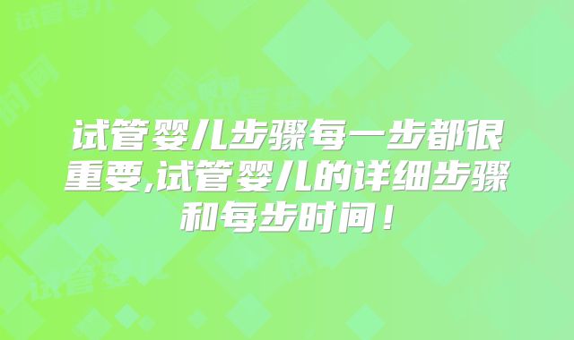 试管婴儿步骤每一步都很重要,试管婴儿的详细步骤和每步时间!