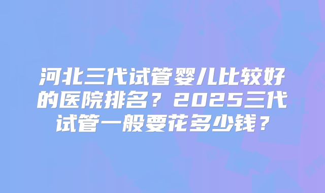 河北三代试管婴儿比较好的医院排名?2025三代试管一般要花多少钱?