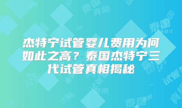杰特宁试管婴儿费用为何如此之高?泰国杰特宁三代试管真相揭秘