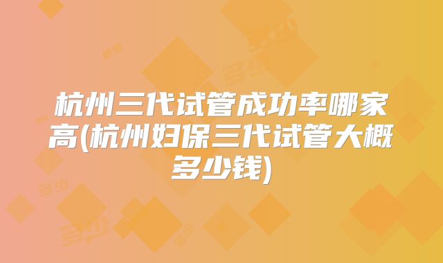 杭州三代试管成功率哪家高(杭州妇保三代试管大概多少钱)