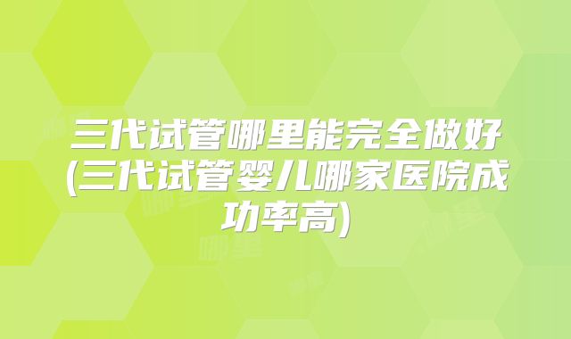 三代试管哪里能完全做好(三代试管婴儿哪家医院成功率高)