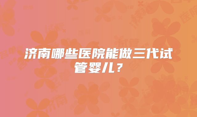 济南哪些医院能做三代试管婴儿？