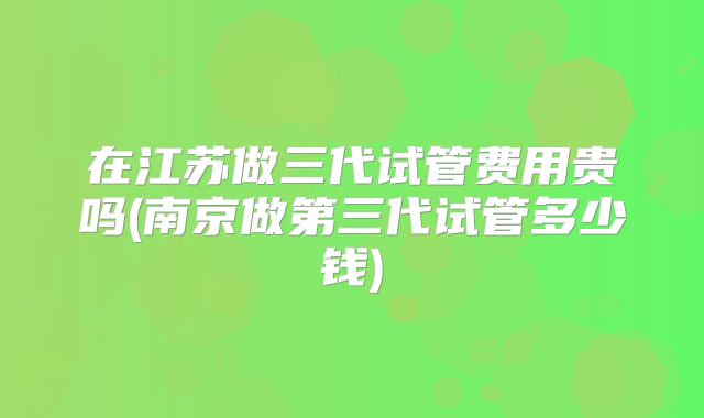 在江苏做三代试管费用贵吗(南京做第三代试管多少钱)