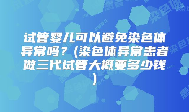 试管婴儿可以避免染色体异常吗?(染色体异常患者做三代试管大概要多少钱)