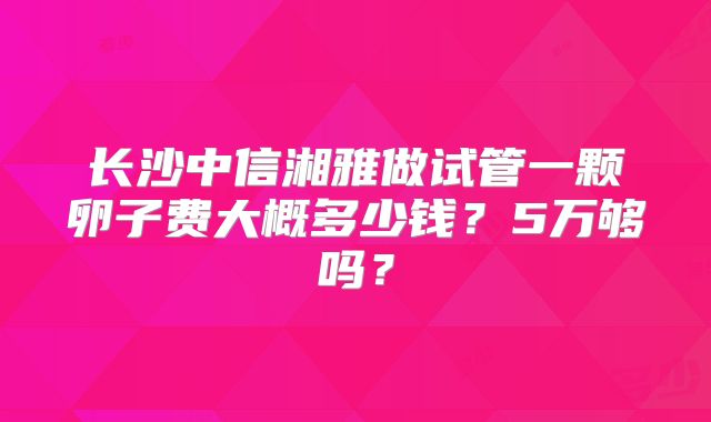 长沙中信湘雅做试管一颗卵子费大概多少钱?5万够吗?