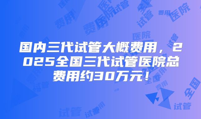 国内三代试管大概费用,2025全国三代试管医院总费用约30万元!