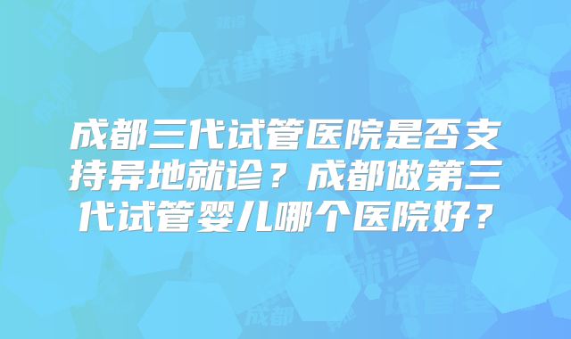 成都三代试管医院是否支持异地就诊？成都做第三代试管婴儿哪个医院好？
