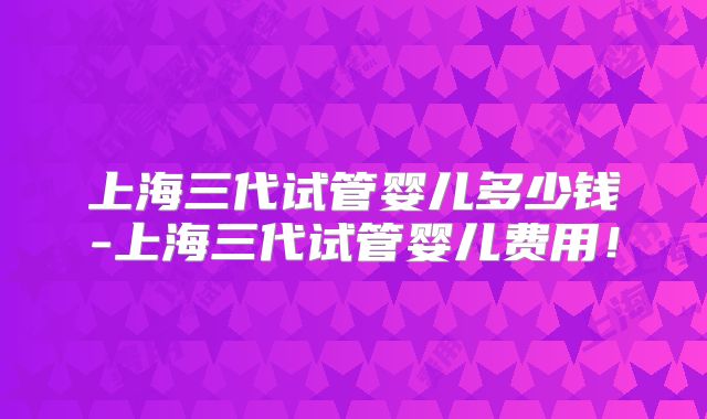上海三代试管婴儿多少钱-上海三代试管婴儿费用！