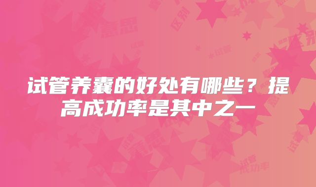 试管养囊的好处有哪些？提高成功率是其中之一