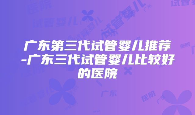 广东第三代试管婴儿推荐-广东三代试管婴儿比较好的医院