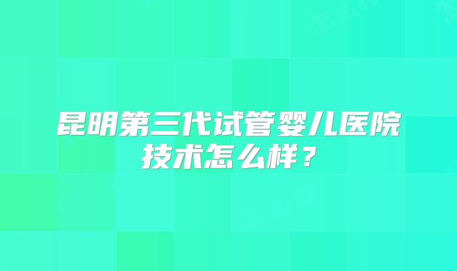 昆明第三代试管婴儿医院技术怎么样?