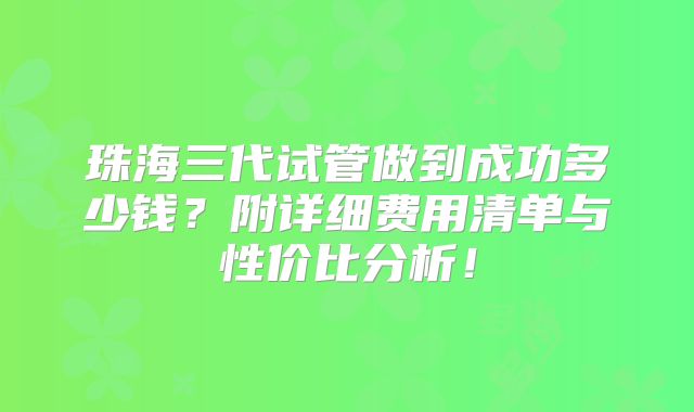 珠海三代试管做到成功多少钱？附详细费用清单与性价比分析！
