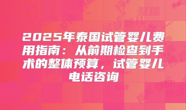 2025年泰国试管婴儿费用指南：从前期检查到手术的整体预算，试管婴儿电话咨询