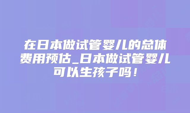 在日本做试管婴儿的总体费用预估_日本做试管婴儿可以生孩子吗！