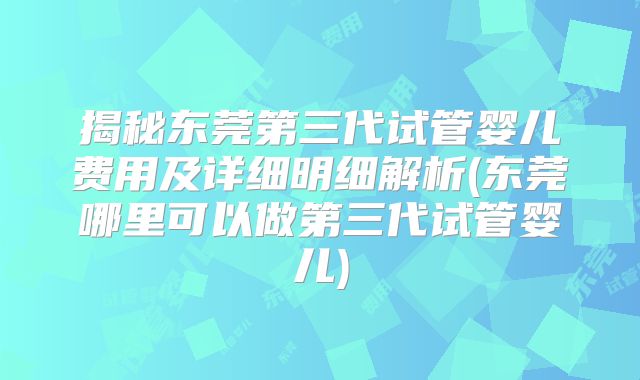 揭秘东莞第三代试管婴儿费用及详细明细解析(东莞哪里可以做第三代试管婴儿)