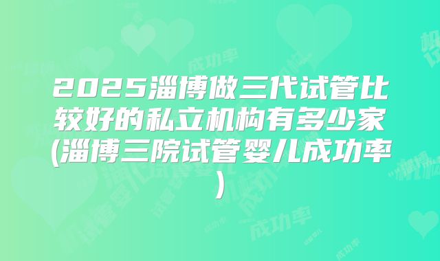 2025淄博做三代试管比较好的私立机构有多少家(淄博三院试管婴儿成功率)