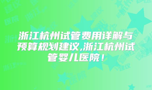 浙江杭州试管费用详解与预算规划建议,浙江杭州试管婴儿医院！