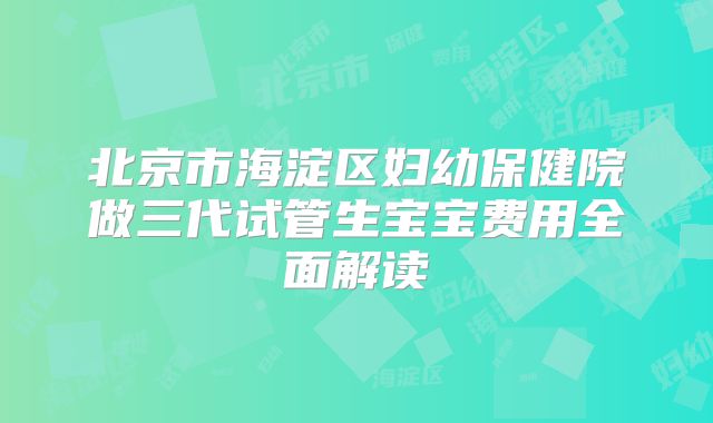 北京市海淀区妇幼保健院做三代试管生宝宝费用全面解读