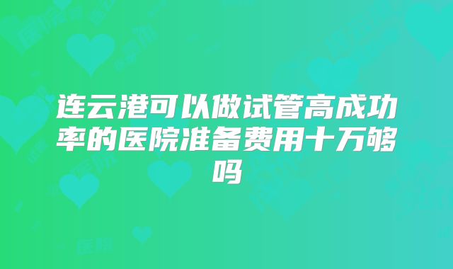 连云港可以做试管高成功率的医院准备费用十万够吗