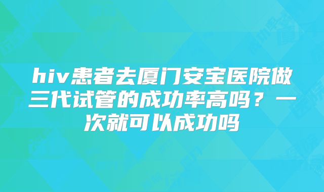 hiv患者去厦门安宝医院做三代试管的成功率高吗？一次就可以成功吗