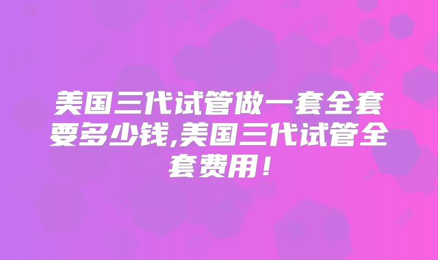 美国三代试管做一套全套要多少钱,美国三代试管全套费用!