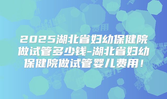 2025湖北省妇幼保健院做试管多少钱-湖北省妇幼保健院做试管婴儿费用!