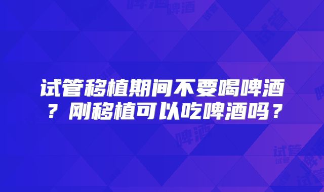 试管移植期间不要喝啤酒？刚移植可以吃啤酒吗？