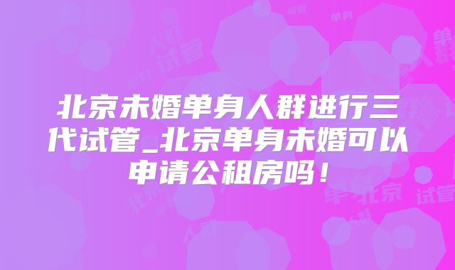 北京未婚单身人群进行三代试管_北京单身未婚可以申请公租房吗!