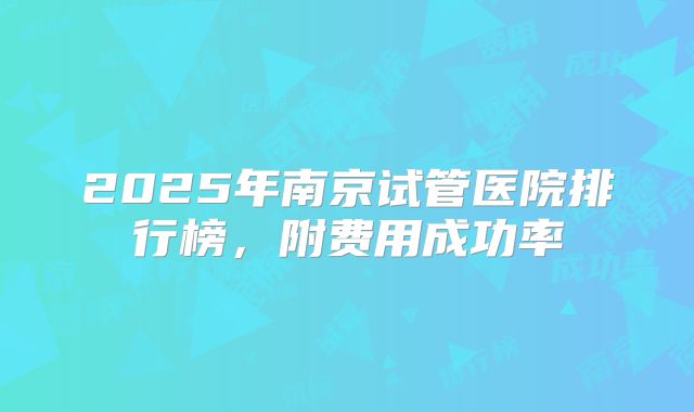 2025年南京试管医院排行榜,附费用成功率
