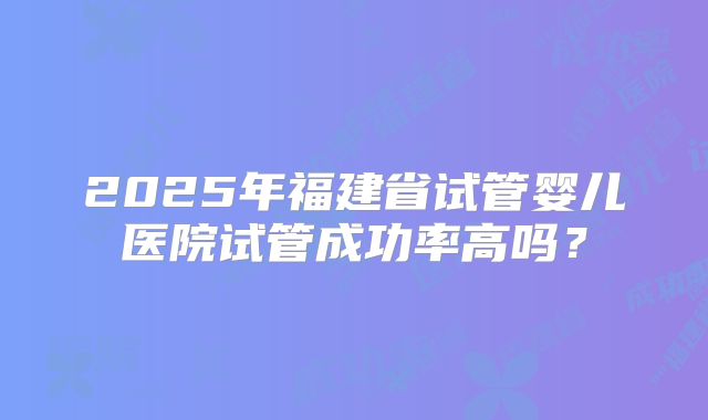 2025年福建省试管婴儿医院试管成功率高吗?