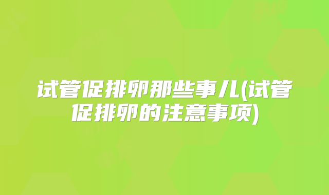 试管促排卵那些事儿(试管促排卵的注意事项)