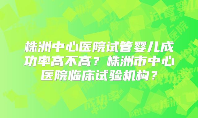 株洲中心医院试管婴儿成功率高不高？株洲市中心医院临床试验机构？