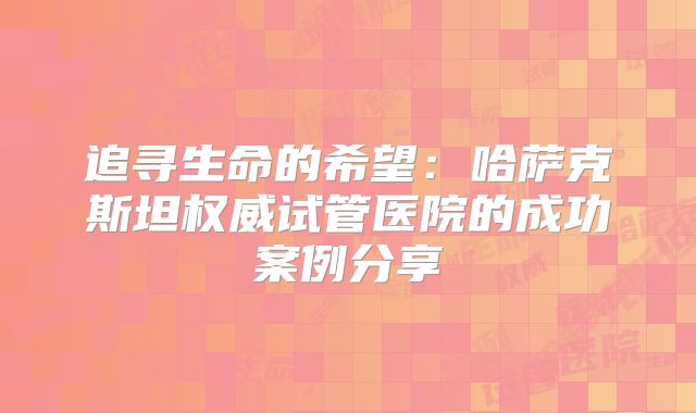 追寻生命的希望：哈萨克斯坦权威试管医院的成功案例分享
