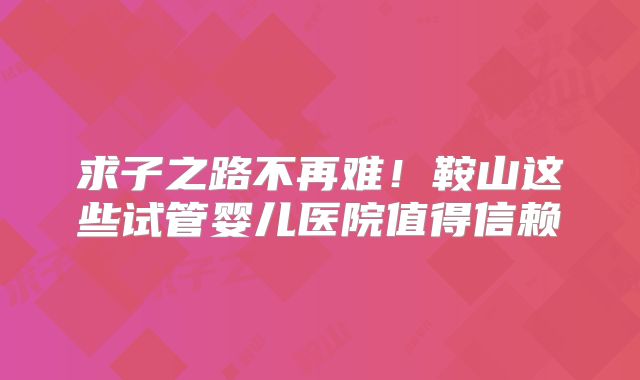 求子之路不再难!鞍山这些试管婴儿医院值得信赖
