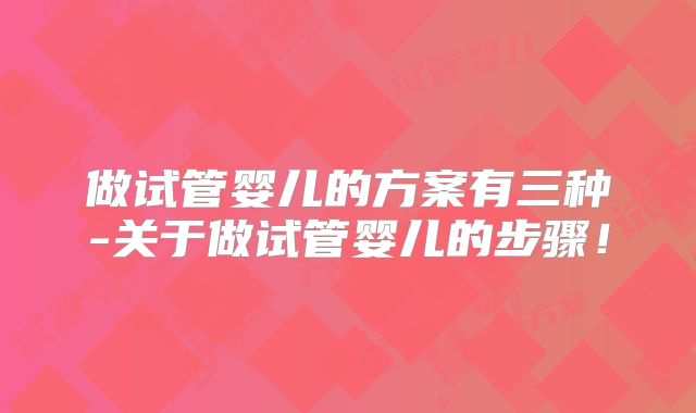 做试管婴儿的方案有三种-关于做试管婴儿的步骤!