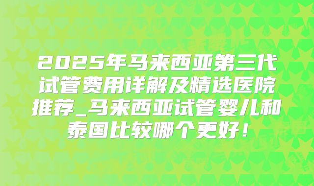 2025年马来西亚第三代试管费用详解及精选医院推荐_马来西亚试管婴儿和泰国比较哪个更好！
