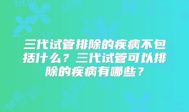 三代试管排除的疾病不包括什么?三代试管可以排除的疾病有哪些?