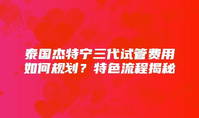 泰国杰特宁三代试管费用如何规划?特色流程揭秘