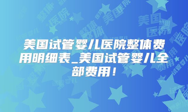 美国试管婴儿医院整体费用明细表_美国试管婴儿全部费用!