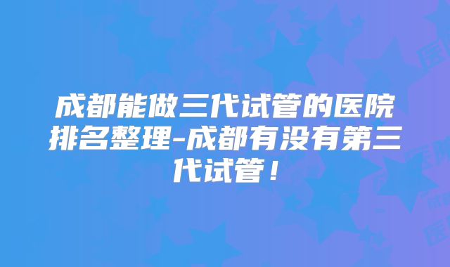 成都能做三代试管的医院排名整理-成都有没有第三代试管!